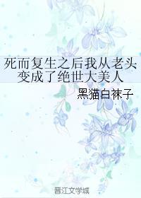 死而复生之后我从老头变成了绝世大美人推文